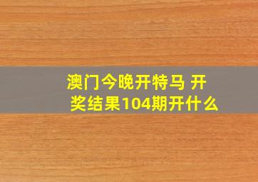 澳门今晚开特马 开奖结果104期开什么